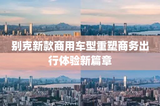 别克新款商用车型重塑商务出行体验新篇章