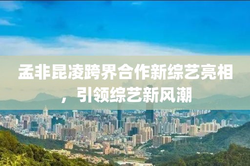 孟非昆凌跨界合作新综艺亮相，引领综艺新风潮