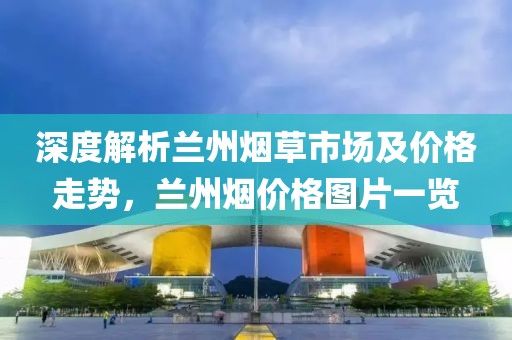 深度解析兰州烟草市场及价格走势，兰州烟价格图片一览