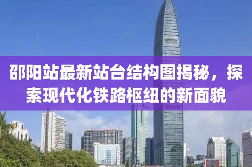 邵阳站最新站台结构图揭秘，探索现代化铁路枢纽的新面貌