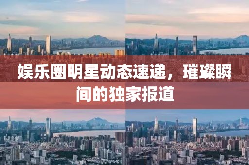 娱乐圈明星动态速递，璀璨瞬间的独家报道