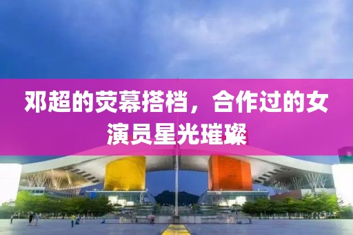 邓超的荧幕搭档，合作过的女演员星光璀璨