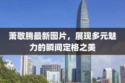 萧敬腾最新图片，展现多元魅力的瞬间定格之美