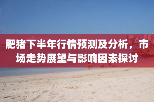 肥猪下半年行情预测及分析，市场走势展望与影响因素探讨