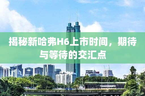 揭秘新哈弗H6上市时间，期待与等待的交汇点