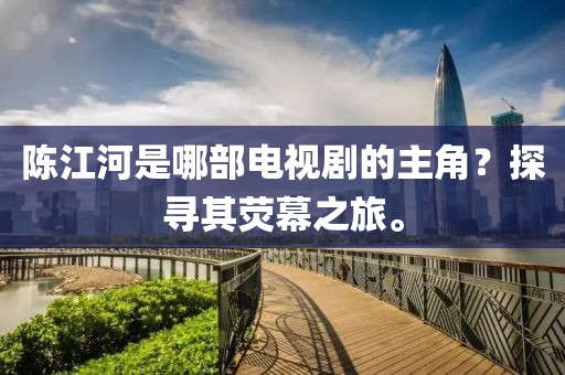 陈江河是哪部电视剧的主角？探寻其荧幕之旅。