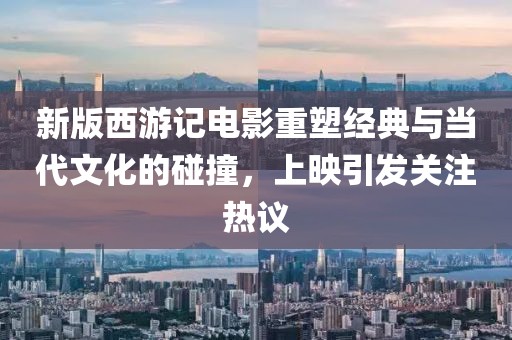 新版西游记电影重塑经典与当代文化的碰撞，上映引发关注热议