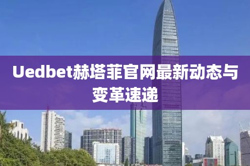 Uedbet赫塔菲官网最新动态与变革速递