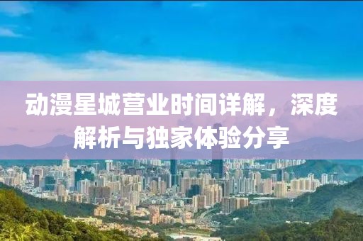 动漫星城营业时间详解，深度解析与独家体验分享