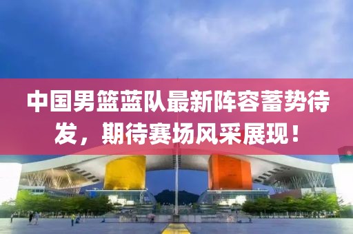 中国男篮蓝队最新阵容蓄势待发，期待赛场风采展现！