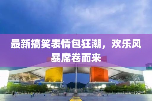 最新搞笑表情包狂潮，欢乐风暴席卷而来