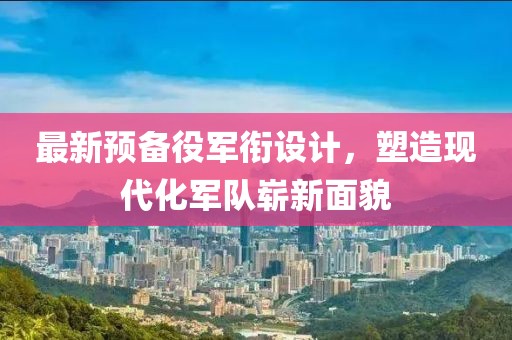 最新预备役军衔设计，塑造现代化军队崭新面貌