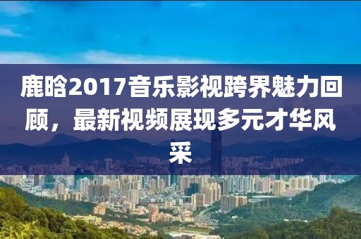 鹿晗2017音乐影视跨界魅力回顾，最新视频展现多元才华风采