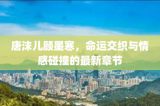 唐沫儿顾墨寒，命运交织与情感碰撞的最新章节