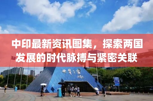中印最新资讯图集，探索两国发展的时代脉搏与紧密关联