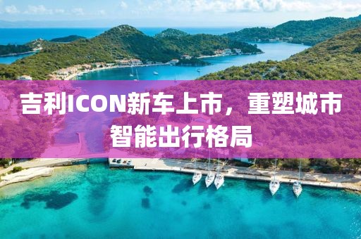 吉利ICON新车上市，重塑城市智能出行格局