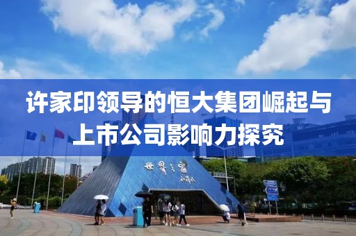 许家印领导的恒大集团崛起与上市公司影响力探究