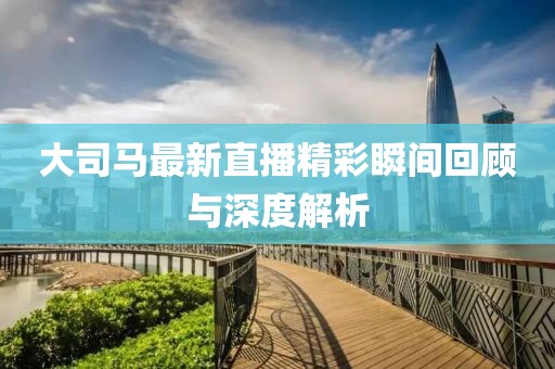 大司马最新直播精彩瞬间回顾与深度解析