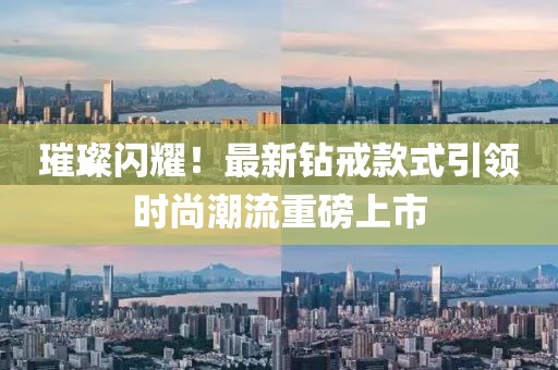 璀璨闪耀！最新钻戒款式引领时尚潮流重磅上市