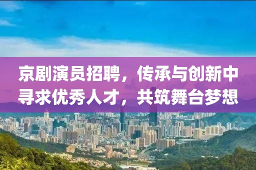 京剧演员招聘，传承与创新中寻求优秀人才，共筑舞台梦想