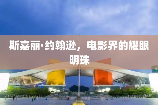 斯嘉丽·约翰逊，电影界的耀眼明珠