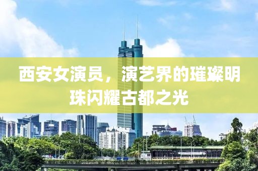 西安女演员，演艺界的璀璨明珠闪耀古都之光