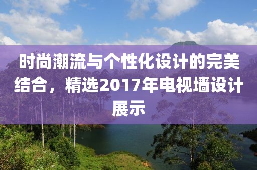 时尚潮流与个性化设计的完美结合，精选2017年电视墙设计展示