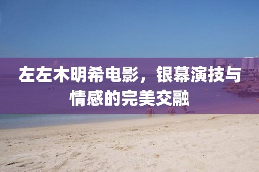 左左木明希电影，银幕演技与情感的完美交融