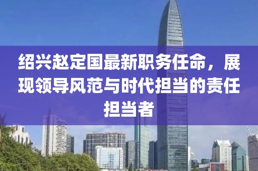 绍兴赵定国最新职务任命，展现领导风范与时代担当的责任担当者