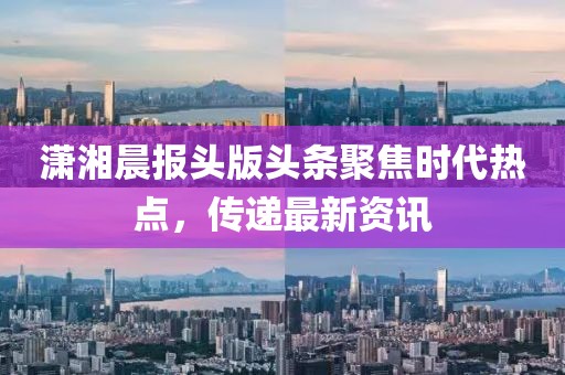 潇湘晨报头版头条聚焦时代热点，传递最新资讯