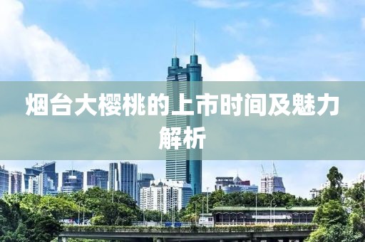 烟台大樱桃的上市时间及魅力解析