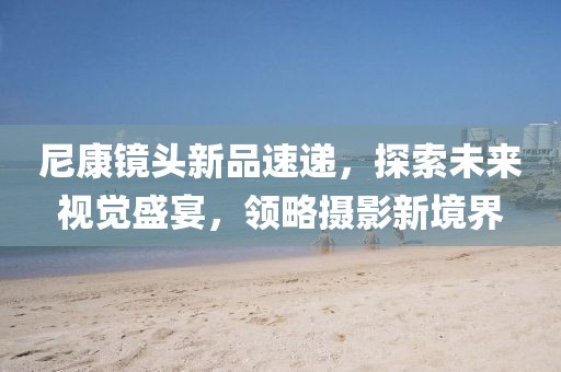 尼康镜头新品速递，探索未来视觉盛宴，领略摄影新境界
