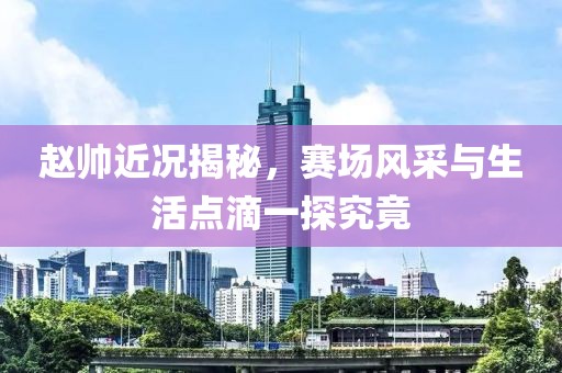 赵帅近况揭秘，赛场风采与生活点滴一探究竟