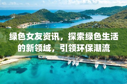绿色女友资讯，探索绿色生活的新领域，引领环保潮流