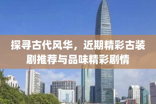 探寻古代风华，近期精彩古装剧推荐与品味精彩剧情