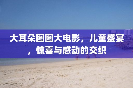 大耳朵图图大电影，儿童盛宴，惊喜与感动的交织