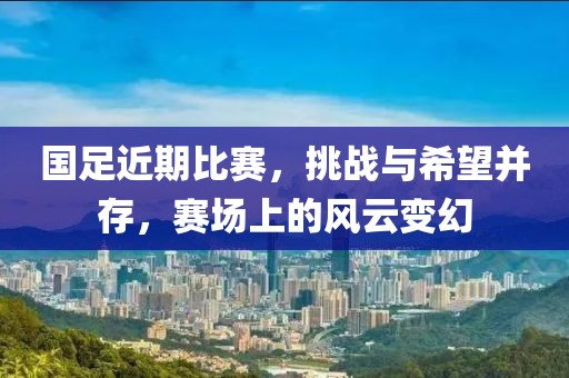 国足近期比赛，挑战与希望并存，赛场上的风云变幻
