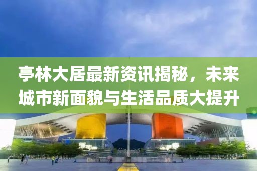 亭林大居最新资讯揭秘，未来城市新面貌与生活品质大提升