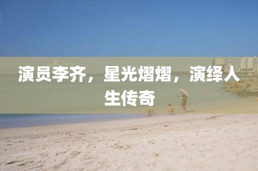 演员李齐，星光熠熠，演绎人生传奇