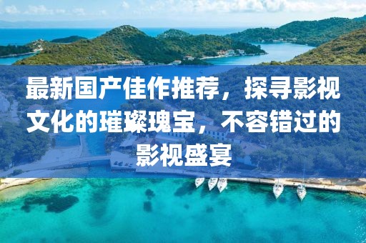最新国产佳作推荐，探寻影视文化的璀璨瑰宝，不容错过的影视盛宴