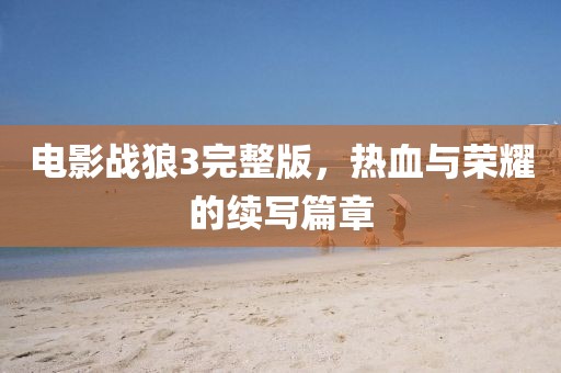 电影战狼3完整版，热血与荣耀的续写篇章