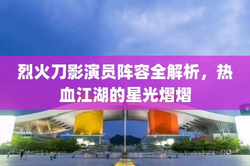 烈火刀影演员阵容全解析，热血江湖的星光熠熠