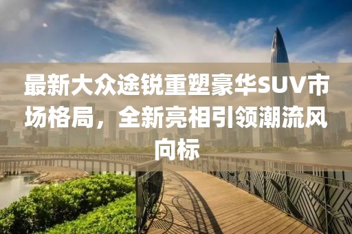 最新大众途锐重塑豪华SUV市场格局，全新亮相引领潮流风向标