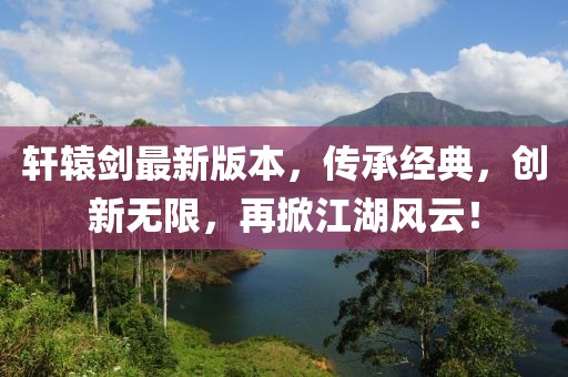 轩辕剑最新版本，传承经典，创新无限，再掀江湖风云！