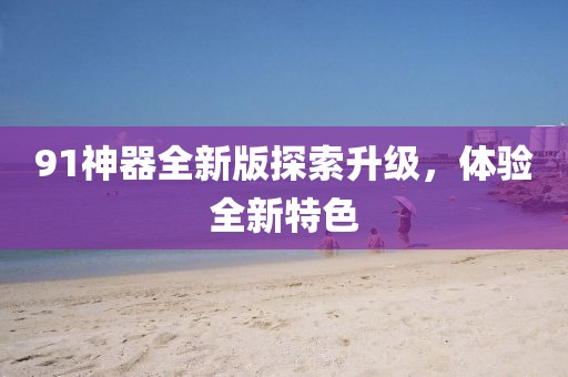 91神器全新版探索升级，体验全新特色