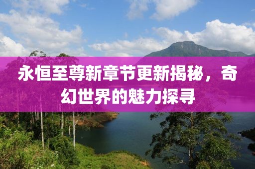 永恒至尊新章节更新揭秘，奇幻世界的魅力探寻