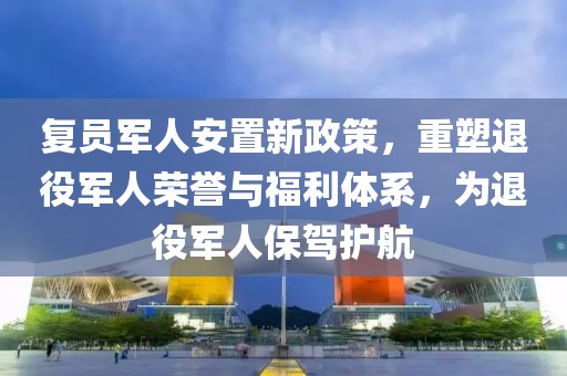 复员军人安置新政策，重塑退役军人荣誉与福利体系，为退役军人保驾护航