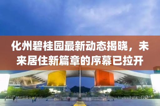 化州碧桂园最新动态揭晓，未来居住新篇章的序幕已拉开