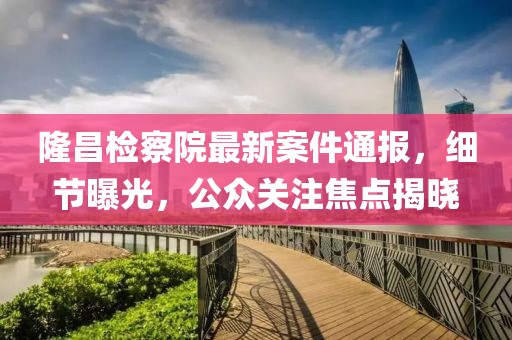 隆昌检察院最新案件通报，细节曝光，公众关注焦点揭晓