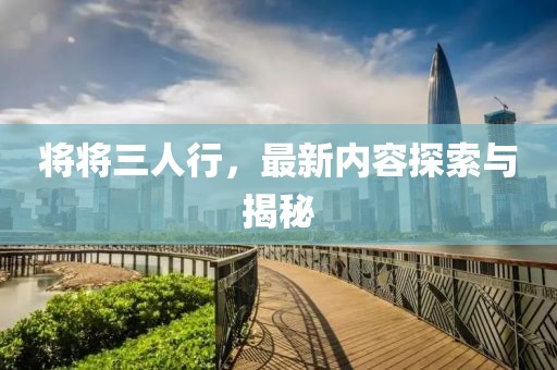 将将三人行，最新内容探索与揭秘
